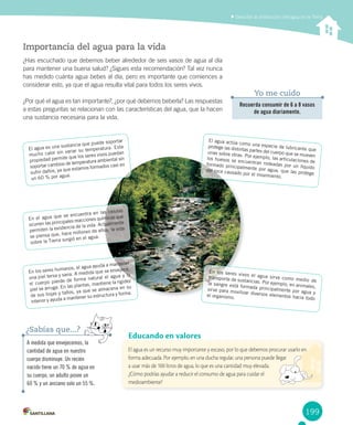 199
Describir la distribución del agua en la Tierra
El agua es un recurso muy importante y escaso, por lo que debemos procurar usarlo en
forma adecuada. Por ejemplo, en una ducha regular, una persona puede llegar
a usar más de 100 litros de agua, lo que es una cantidad muy elevada.
¿Cómo podrías ayudar a reducir el consumo de agua para cuidar el
medioambiente?
Educando en valores
A medida que envejecemos, la
cantidad de agua en nuestro
cuerpo disminuye. un recién
nacido tiene un 70 % de agua en
su cuerpo, un adulto posee un
60 % y un anciano solo un 55 %.
¿Sabías que...?
Importancia del agua para la vida
¿Has escuchado que debemos beber alrededor de seis vasos de agua al día
para mantener una buena salud? ¿Sigues esta recomendación? Tal vez nunca
has medido cuánta agua bebes al día, pero es importante que comiences a
considerar esto, ya que el agua resulta vital para todos los seres vivos.
¿Por qué el agua es tan importante?, ¿por qué debemos beberla? Las respuestas
a estas preguntas se relacionan con las características del agua, que la hacen
una sustancia necesaria para la vida.
El agua es una sustancia que puede soportar
mucho calor sin variar su temperatura. Esta
propiedad permite que los seres vivos puedan
soportar cambios de temperatura ambiental sin
sufrir daños, ya que estamos formados casi en
un 60 % por agua.
En los seres humanos, el agua ayuda a mantener
una piel tersa y sana. A medida que se envejece,
el cuerpo pierde de forma natural el agua y la
piel se arruga. En las plantas, mantiene la rigidez
de sus hojas y tallos, ya que se almacena en su
interior y ayuda a mantener su estructura y forma.
En los seres vivos el agua sirve como medio de
transporte de sustancias. Por ejemplo, en animales,
la sangre está formada principalmente por agua y
sirve para movilizar diversos elementos hacia todo
el organismo.
El agua actúa como una especie de lubricante que
protege las distintas partes del cuerpo que se mueven
unas sobre otras. Por ejemplo, las articulaciones de
los huesos se encuentran rodeadas por un líquido
formado principalmente por agua, que las protege
del roce causado por el movimiento.
En el agua que se encuentra en las células
ocurren las principales reacciones químicas que
permiten la existencia de la vida. Actualmente
se piensa que, hace millones de años, la vida
sobre la Tierra surgió en el agua.
Recuerda consumir de 6 a 8 vasos
de agua diariamente.
Yo me cuido
 
