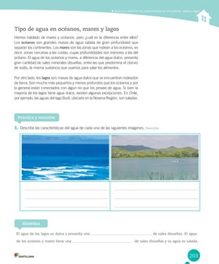 203
Analizar y describir las características de los océanos, mares y lagos
Tipo de agua en océanos, mares y lagos
Hemos hablado de mares y océanos, pero ¿cuál es la diferencia entre ellos?
Los océanos son grandes masas de agua salada de gran profundidad que
separan los continentes. Los mares son las zonas que rodean a los océanos, es
decir, zonas cercanas a las costas, cuyas profundidades son menores a las del
océano. El agua de los océanos y mares, a diferencia del agua dulce, presenta
gran cantidad de sales minerales disueltas, entre las que predomina el cloruro
de sodio, la misma sustancia que usamos para salar los alimentos.
Por otro lado, los lagos son masas de agua dulce que se encuentran rodeados
de tierra. Son mucho más pequeños y menos profundos que los océanos y por
lo general están conectados con algún río que los provee de agua. Si bien la
mayoría de los lagos tiene agua dulce, existen algunas excepciones. En Chile,
por ejemplo, las aguas del lago Budi, ubicado en la Novena Región, son saladas.
1. Describe las características del agua de cada una de las siguientes imágenes. Describir
Practica y resuelve
El agua de los lagos es dulce y presenta una de sales disueltas. El agua
de los océanos y mares tiene una de sales disueltas y su agua es salada.
Sintetiza
 