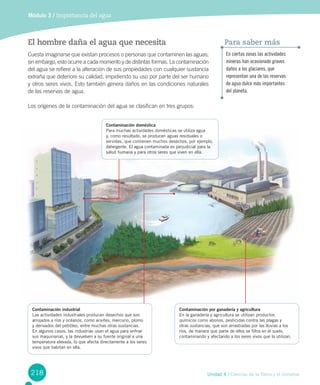 218 Unidad 4 / Ciencias de la Tierra y el Universo
El hombre daña el agua que necesita
Cuesta imaginarse que existan procesos o personas que contaminen las aguas;
sin embargo, esto ocurre a cada momento y de distintas formas. La contaminación
del agua se refiere a la alteración de sus propiedades con cualquier sustancia
extraña que deteriore su calidad, impidiendo su uso por parte del ser humano
y otros seres vivos. Esto también genera daños en las condiciones naturales
de las reservas de agua.
Los orígenes de la contaminación del agua se clasifican en tres grupos:
Módulo 3 / Importancia del agua
En ciertas zonas las actividades
mineras han ocasionado graves
daños a los glaciares, que
representan una de las reservas
de agua dulce más importantes
del planeta.
Para saber más
Contaminación por ganadería y agricultura
En la ganadería y agricultura se utilizan productos
químicos como abonos, pesticidas contra las plagas y
otras sustancias, que son arrastradas por las lluvias a los
ríos, de manera que parte de ellos se filtra en el suelo,
contaminando y afectando a los seres vivos que la utilizan.
Contaminación doméstica
Para muchas actividades domésticas se utiliza agua
y, como resultado, se producen aguas residuales o
servidas, que contienen muchos desechos, por ejemplo,
detergente. El agua contaminada es perjudicial para la
salud humana y para otros seres que viven en ella.
Contaminación industrial
Las actividades industriales producen desechos que son
arrojados a ríos y océanos, como aceites, mercurio, plomo
y derivados del petróleo, entre muchas otras sustancias.
En algunos casos, las industrias usan el agua para enfriar
sus maquinarias, y la devuelven a su fuente original a una
temperatura elevada, lo que afecta directamente a los seres
vivos que habitan en ella.
 