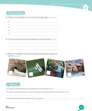 219
Explicar los efectos de la actividad humana sobre la hidrósfera
1. Señala cinco actividades en que el ser humano utiliza agua. Ejemplificar
•	
•	
•	
•	
•	
2. ¿En qué consiste el proceso de potabilización del agua? Explica. Explicar
3. Marca con una las acciones que contaminan las reservas de agua del
planeta. Identificar
Practica y resuelve
La sustancia fundamental para el desarrollo de los seres vivos es el .
Un proceso que permite que el consumo de agua sea seguro para los seres humanos es la
.
La contaminación del agua puede ser de tres orígenes: , , y
.
Sintetiza
 