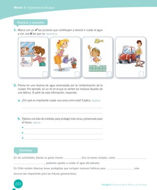222 Unidad 4 / Ciencias de la Tierra y el Universo
Módulo 3 / Importancia del agua
1. Marca con un las acciones que contribuyen a ahorrar o cuidar el agua
y con una las que no. Identificar
2. Piensa en una reserva de agua amenazada por la contaminación de la
ciudad. Por ejemplo, en un río en el que se vierten los residuos líquidos de
una fábrica. A partir de esta información, responde:
a. ¿Por qué es importante cuidar una zona como esta? Explica. Explicar
b. Elabora una lista de medidas para proteger esta zona y preservarla para
el futuro. Aplicar
•	
•	
•	
Practica y resuelve
En las actividades diarias se gasta mucha . Con acciones simples, como
, podemos ayudar a cuidar el agua del planeta.
En Chile existen diversas áreas protegidas que incluyen reservas hídricas para este
recurso tan importante para las futuras generaciones.
Sintetiza
 