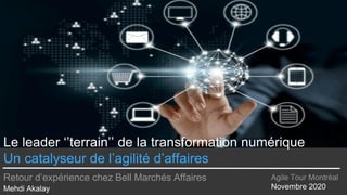 Le leader ‘’terrain’’ de la transformation numérique
Un catalyseur de l’agilité d’affaires
Retour d’expérience chez Bell Marchés Affaires
Mehdi Akalay
Agile Tour Montréal
Novembre 2020
 