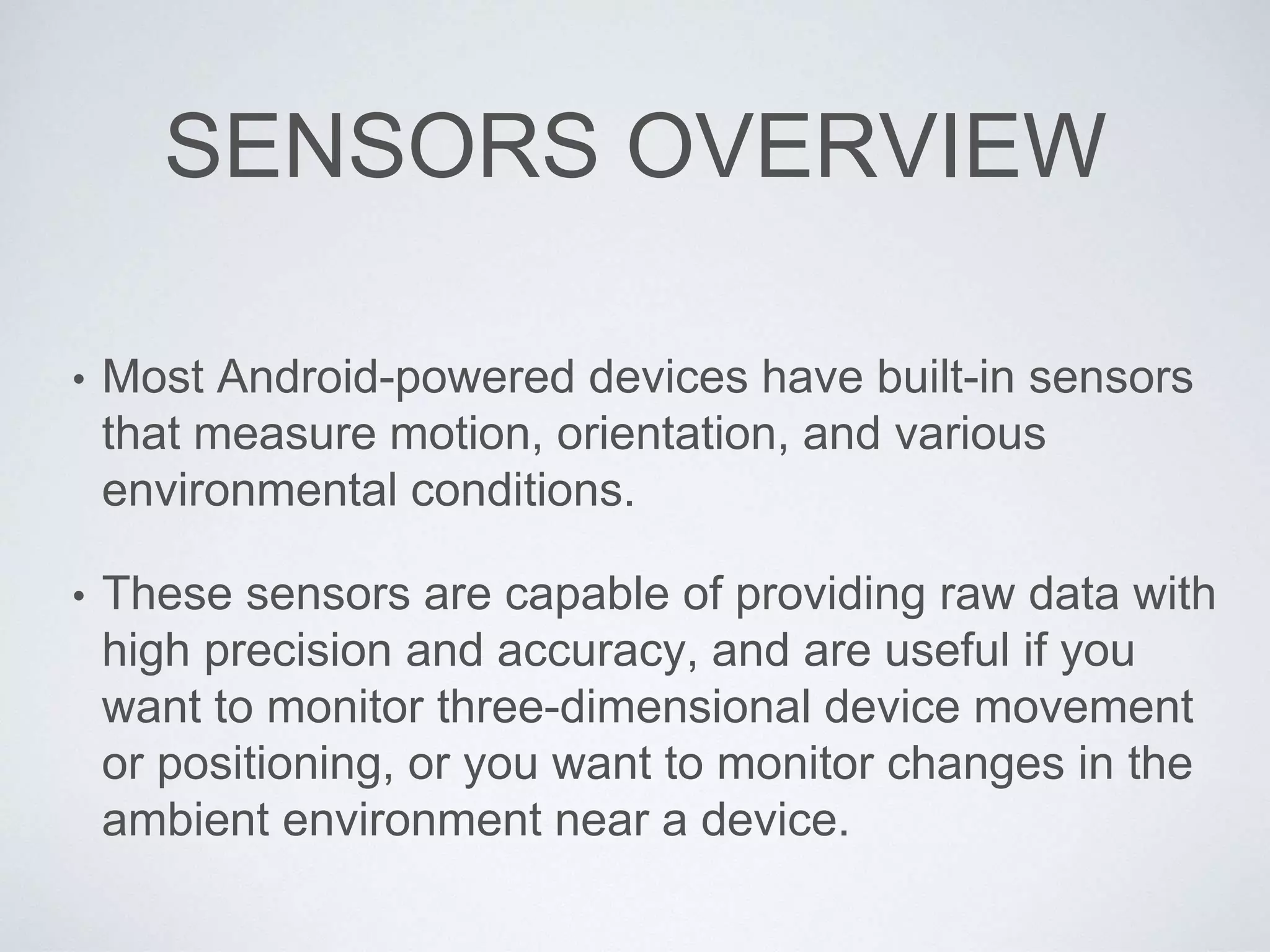 SENSORS OVERVIEW
• Most Android-powered devices have built-in sensors
that measure motion, orientation, and various
environmental conditions.
• These sensors are capable of providing raw data with
high precision and accuracy, and are useful if you
want to monitor three-dimensional device movement
or positioning, or you want to monitor changes in the
ambient environment near a device.
 