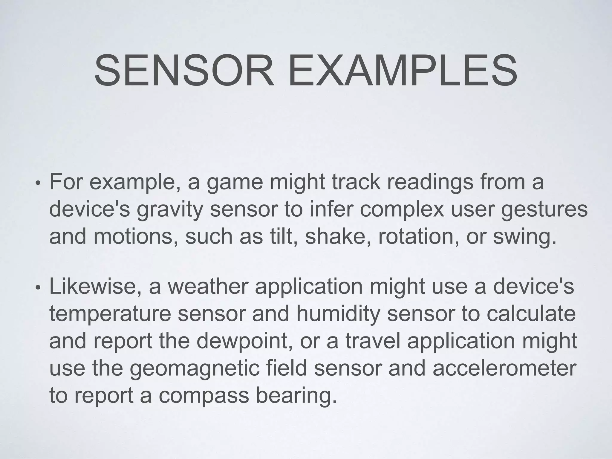 SENSOR EXAMPLES
• For example, a game might track readings from a
device's gravity sensor to infer complex user gestures
and motions, such as tilt, shake, rotation, or swing.
• Likewise, a weather application might use a device's
temperature sensor and humidity sensor to calculate
and report the dewpoint, or a travel application might
use the geomagnetic field sensor and accelerometer
to report a compass bearing.
 