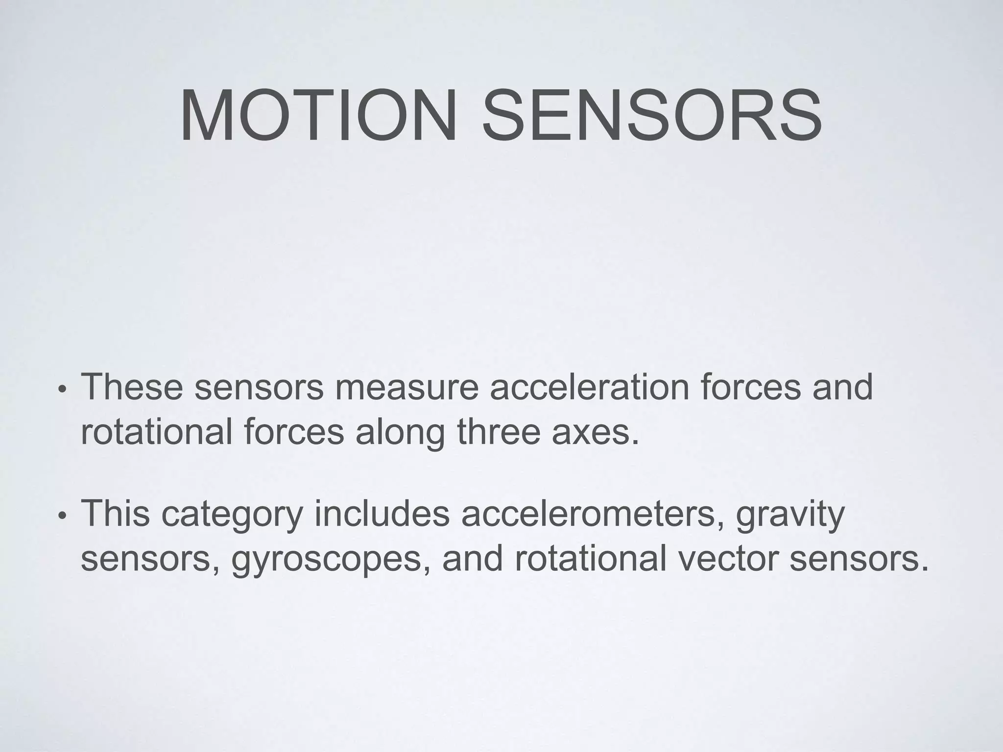 MOTION SENSORS
• These sensors measure acceleration forces and
rotational forces along three axes.
• This category includes accelerometers, gravity
sensors, gyroscopes, and rotational vector sensors.
 
