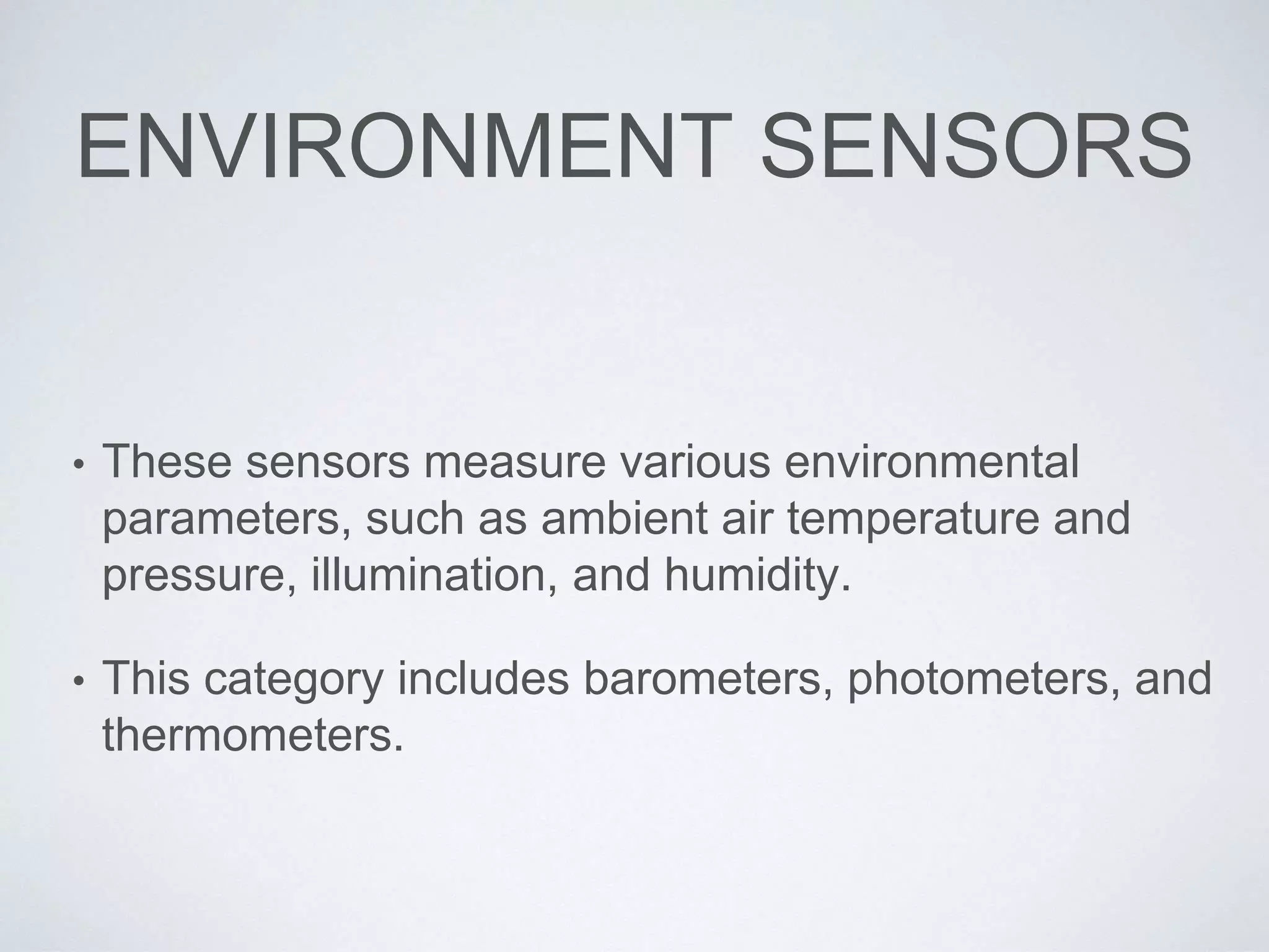 ENVIRONMENT SENSORS
• These sensors measure various environmental
parameters, such as ambient air temperature and
pressure, illumination, and humidity.
• This category includes barometers, photometers, and
thermometers.
 