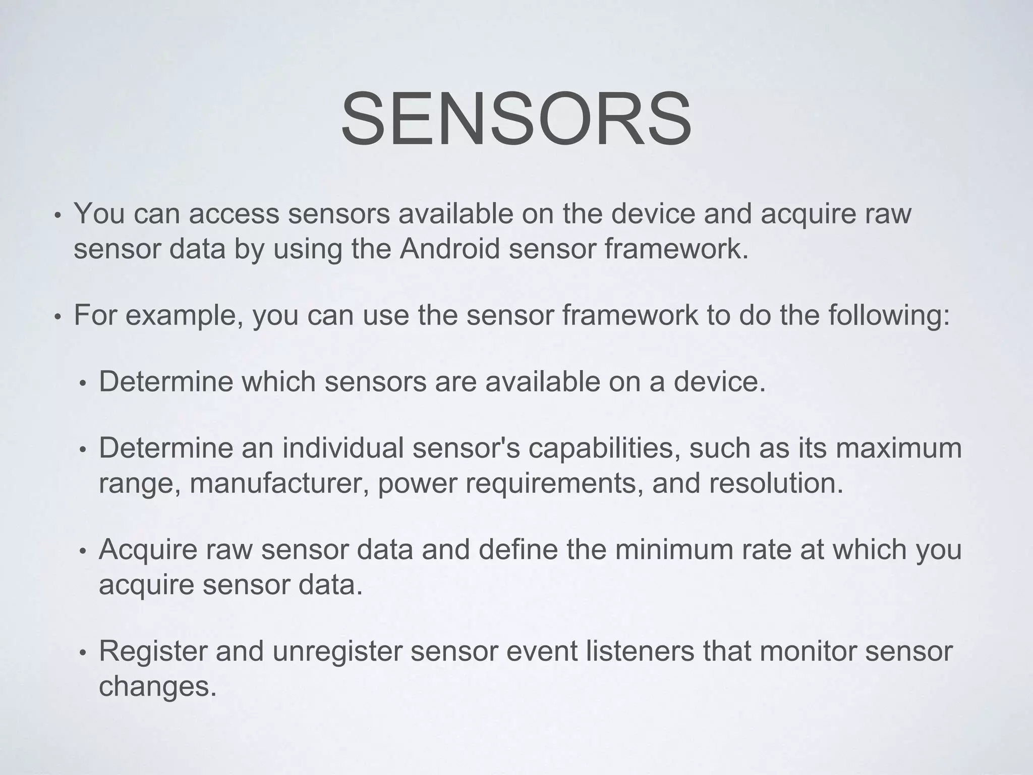 SENSORS
• You can access sensors available on the device and acquire raw
sensor data by using the Android sensor framework.
• For example, you can use the sensor framework to do the following:
• Determine which sensors are available on a device.
• Determine an individual sensor's capabilities, such as its maximum
range, manufacturer, power requirements, and resolution.
• Acquire raw sensor data and define the minimum rate at which you
acquire sensor data.
• Register and unregister sensor event listeners that monitor sensor
changes.
 