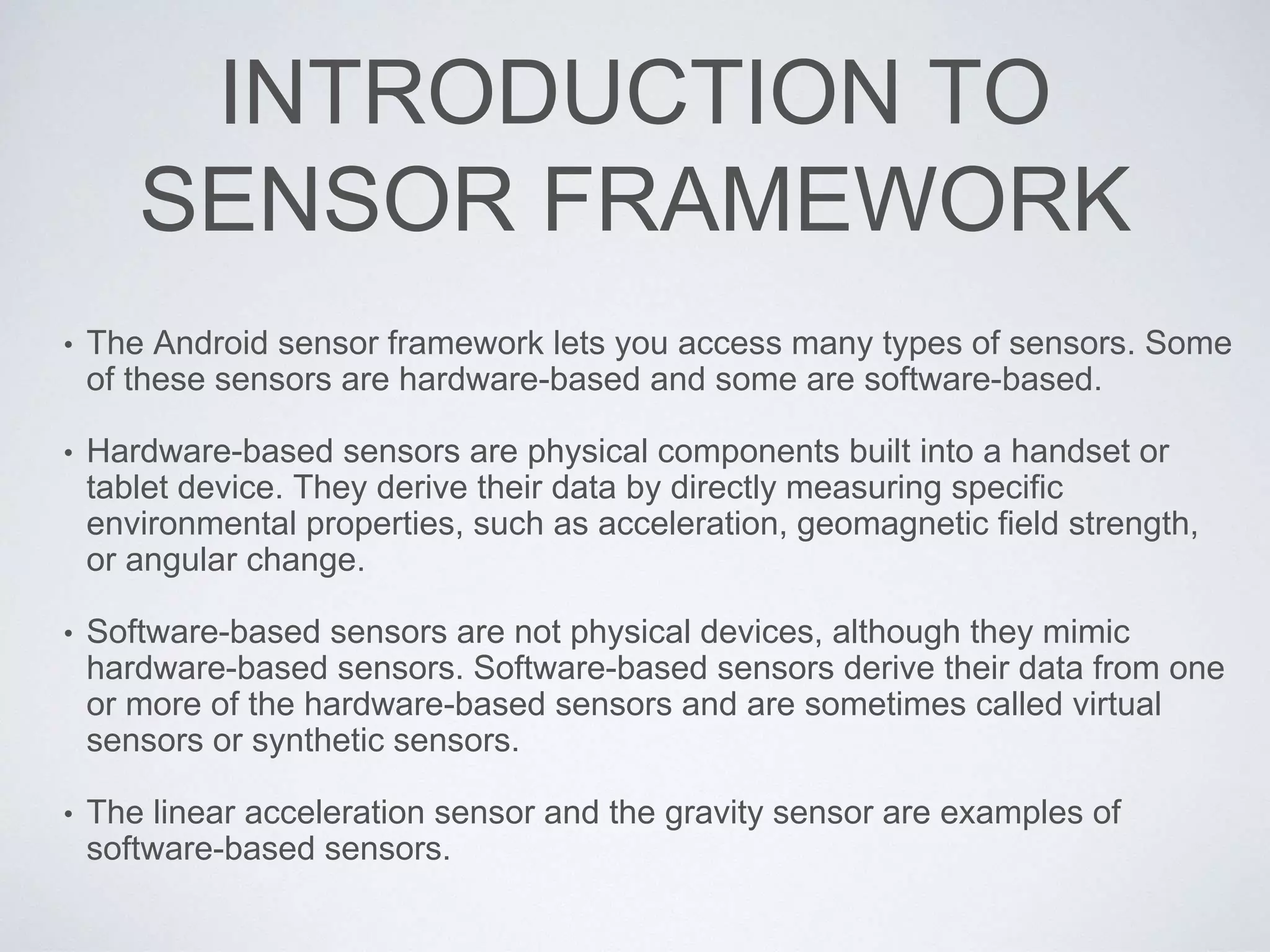 INTRODUCTION TO
SENSOR FRAMEWORK
• The Android sensor framework lets you access many types of sensors. Some
of these sensors are hardware-based and some are software-based.
• Hardware-based sensors are physical components built into a handset or
tablet device. They derive their data by directly measuring specific
environmental properties, such as acceleration, geomagnetic field strength,
or angular change.
• Software-based sensors are not physical devices, although they mimic
hardware-based sensors. Software-based sensors derive their data from one
or more of the hardware-based sensors and are sometimes called virtual
sensors or synthetic sensors.
• The linear acceleration sensor and the gravity sensor are examples of
software-based sensors.
 