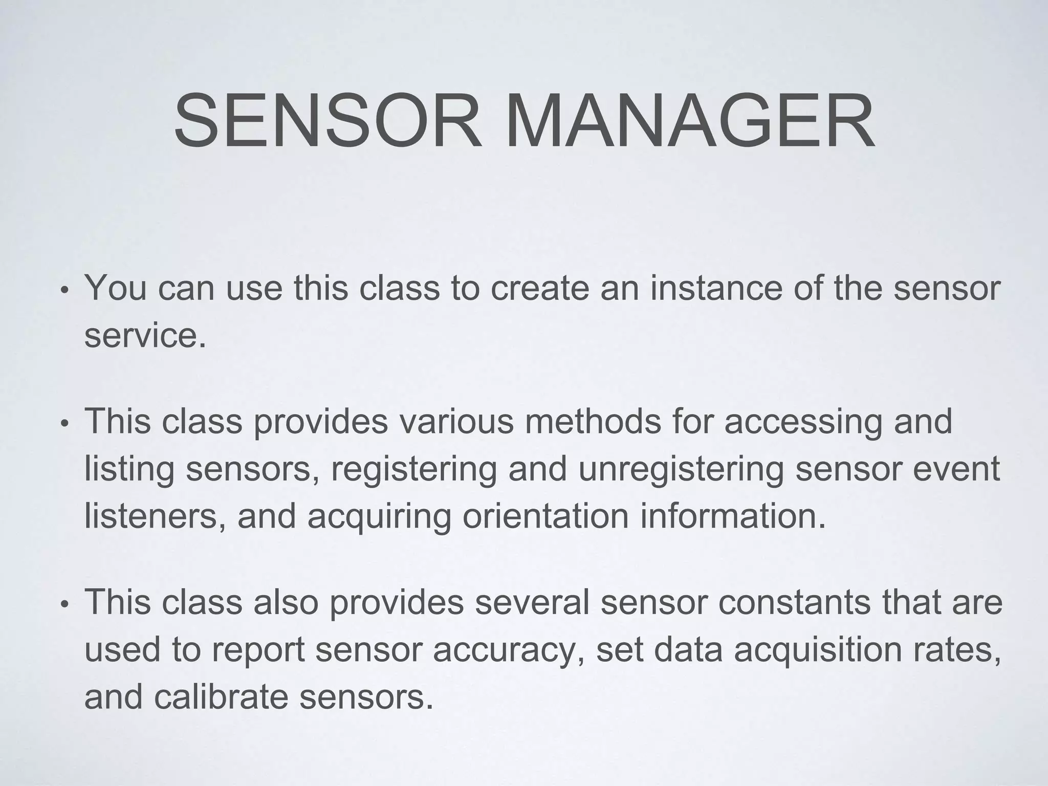 SENSOR MANAGER
• You can use this class to create an instance of the sensor
service.
• This class provides various methods for accessing and
listing sensors, registering and unregistering sensor event
listeners, and acquiring orientation information.
• This class also provides several sensor constants that are
used to report sensor accuracy, set data acquisition rates,
and calibrate sensors.
 