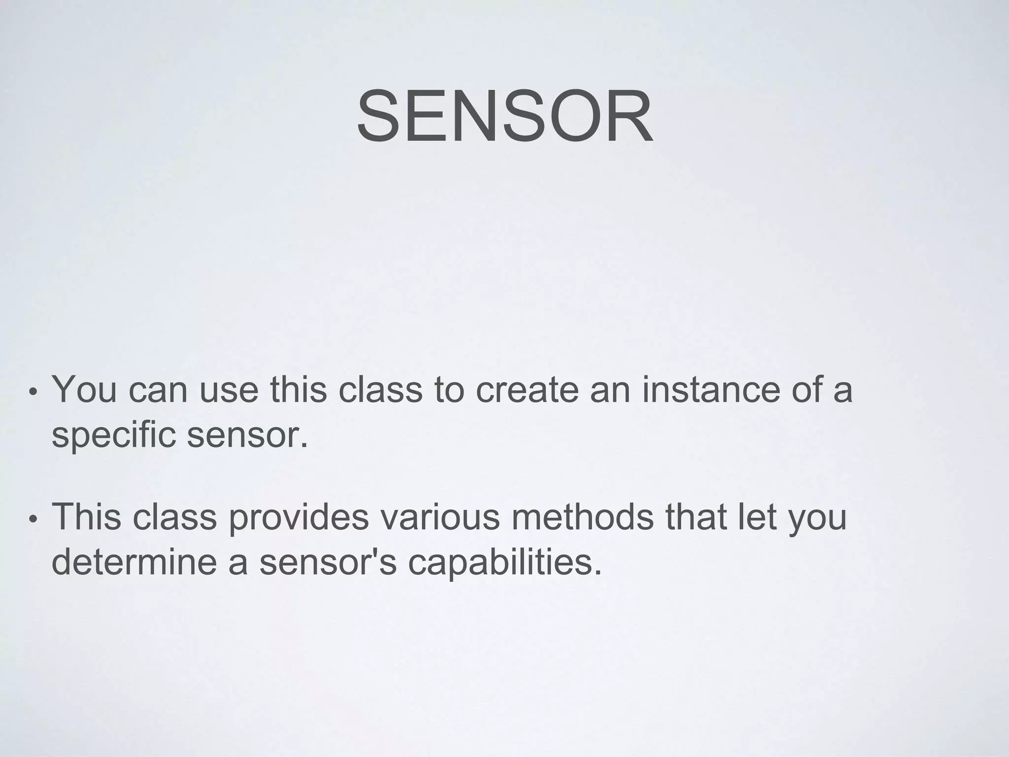 SENSOR
• You can use this class to create an instance of a
specific sensor.
• This class provides various methods that let you
determine a sensor's capabilities.
 