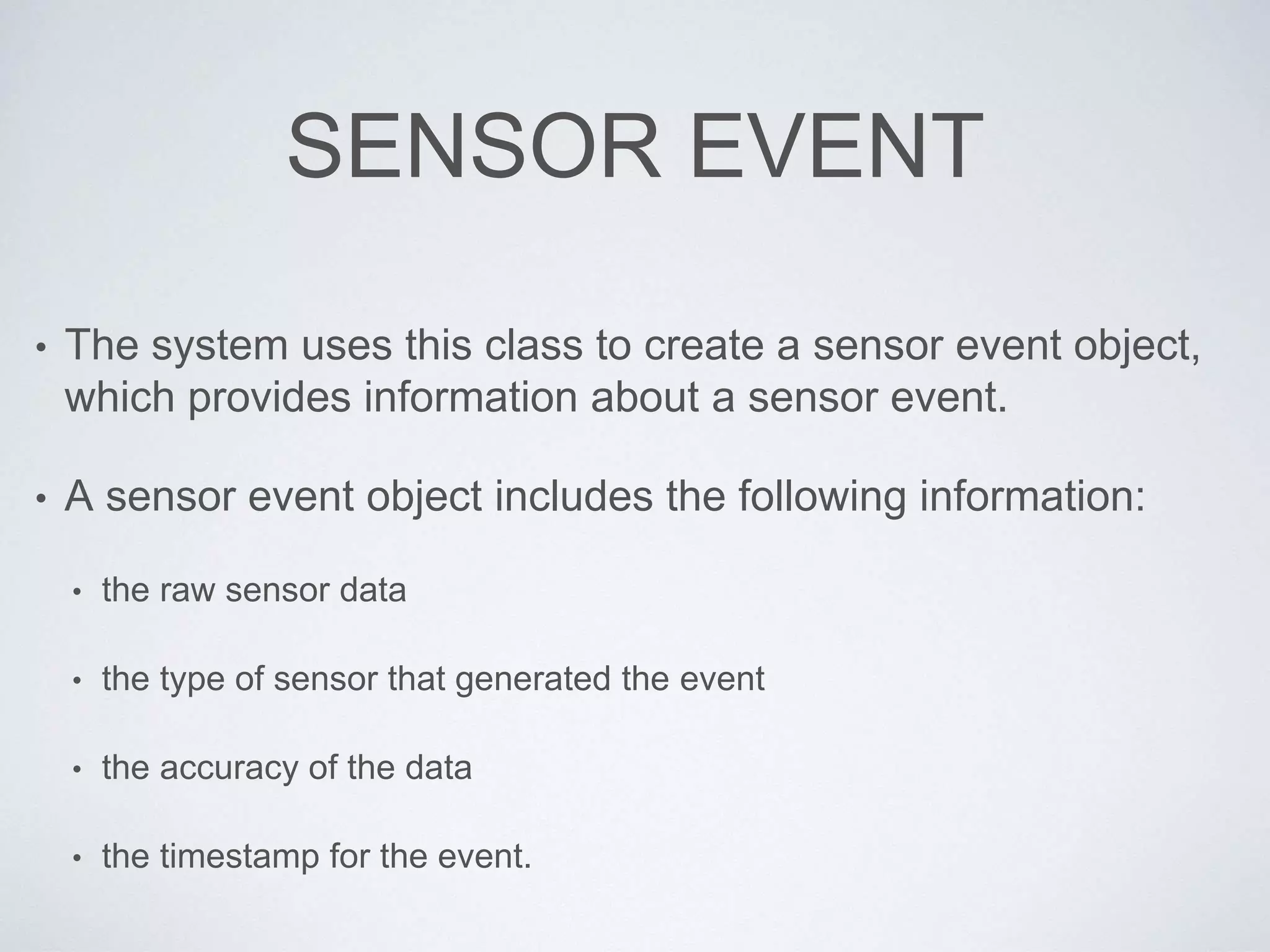 SENSOR EVENT
• The system uses this class to create a sensor event object,
which provides information about a sensor event.
• A sensor event object includes the following information:
• the raw sensor data
• the type of sensor that generated the event
• the accuracy of the data
• the timestamp for the event.
 
