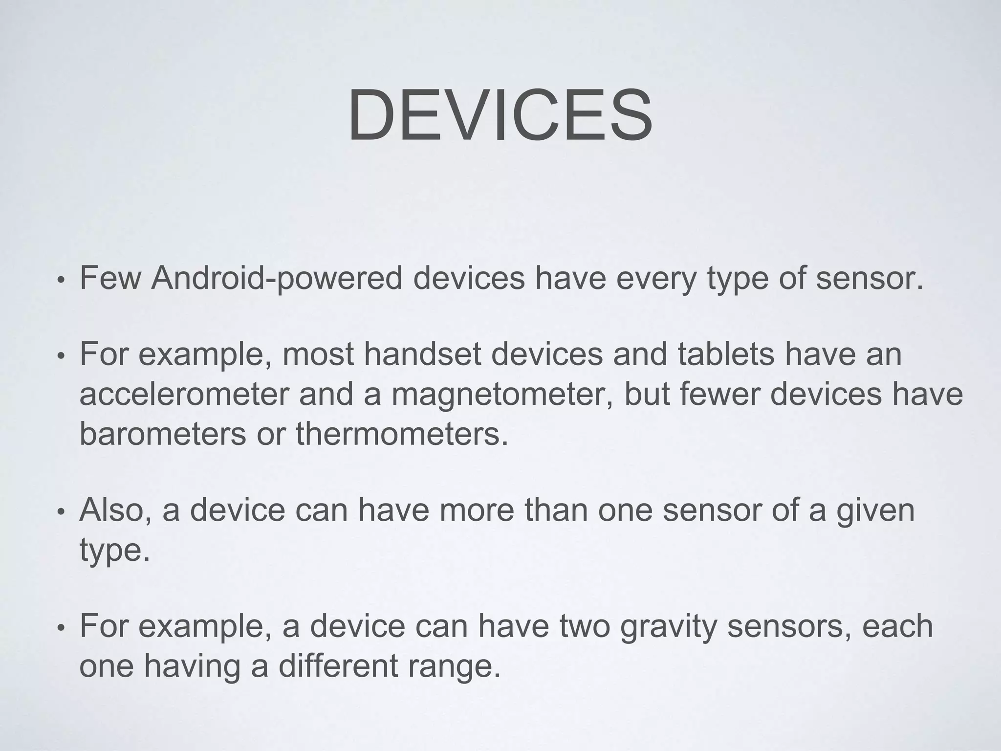DEVICES
• Few Android-powered devices have every type of sensor.
• For example, most handset devices and tablets have an
accelerometer and a magnetometer, but fewer devices have
barometers or thermometers.
• Also, a device can have more than one sensor of a given
type.
• For example, a device can have two gravity sensors, each
one having a different range.
 