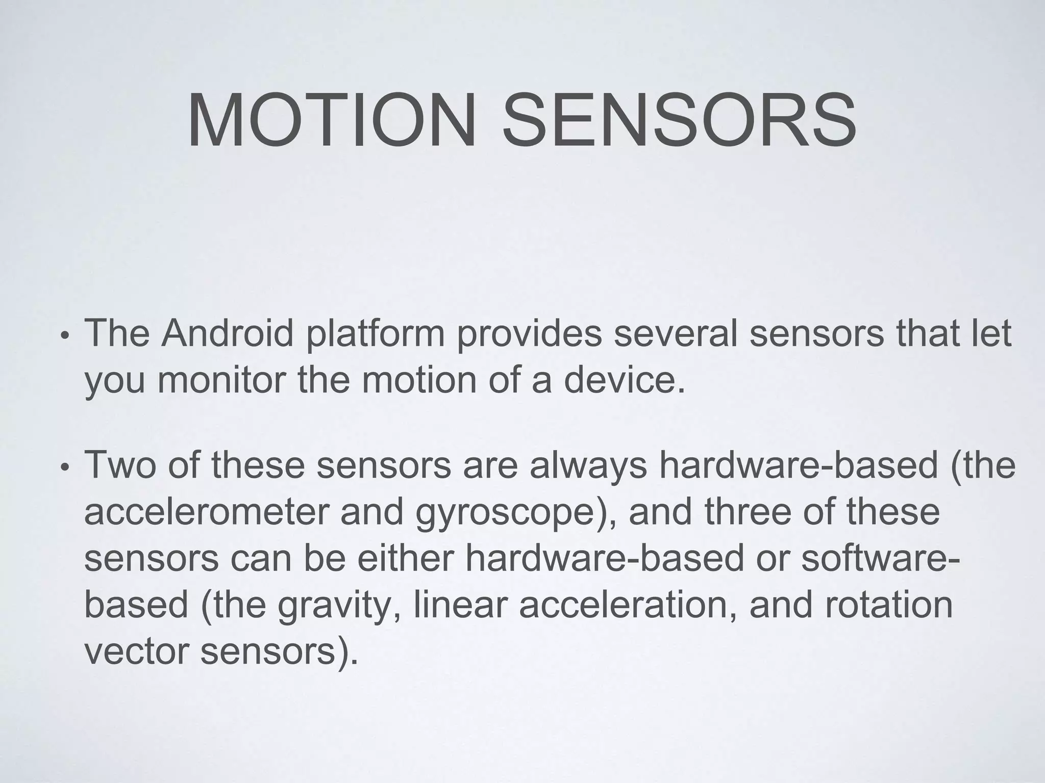 MOTION SENSORS
• The Android platform provides several sensors that let
you monitor the motion of a device.
• Two of these sensors are always hardware-based (the
accelerometer and gyroscope), and three of these
sensors can be either hardware-based or software-
based (the gravity, linear acceleration, and rotation
vector sensors).
 