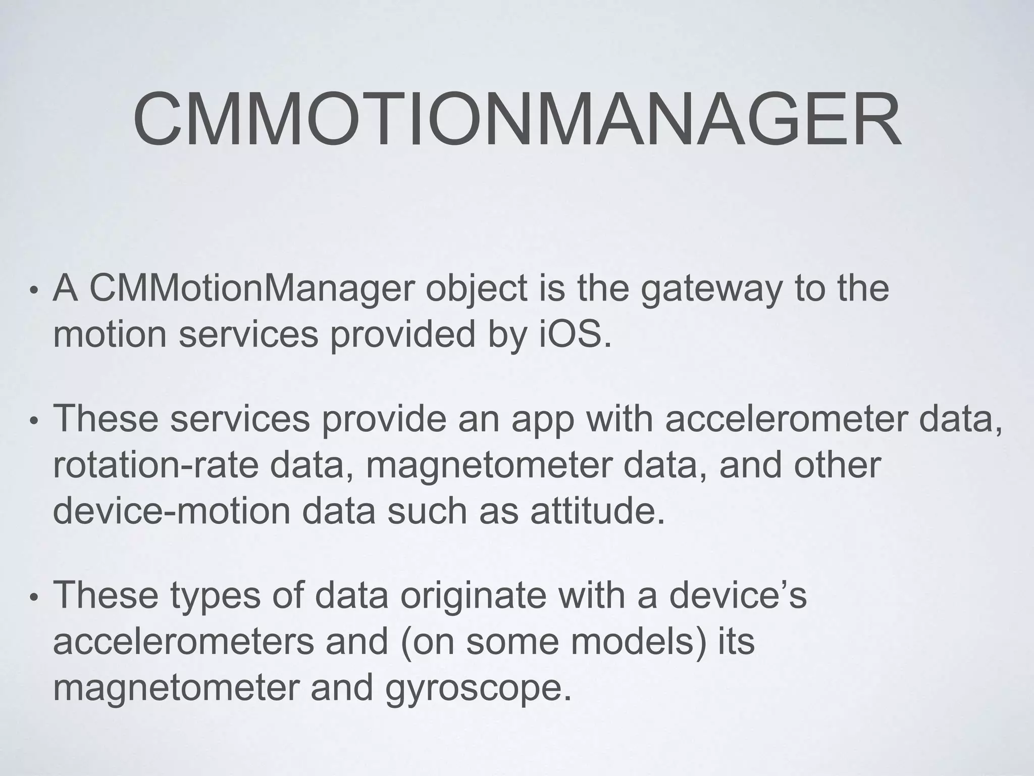 CMMOTIONMANAGER
• A CMMotionManager object is the gateway to the
motion services provided by iOS.
• These services provide an app with accelerometer data,
rotation-rate data, magnetometer data, and other
device-motion data such as attitude.
• These types of data originate with a device’s
accelerometers and (on some models) its
magnetometer and gyroscope.
 