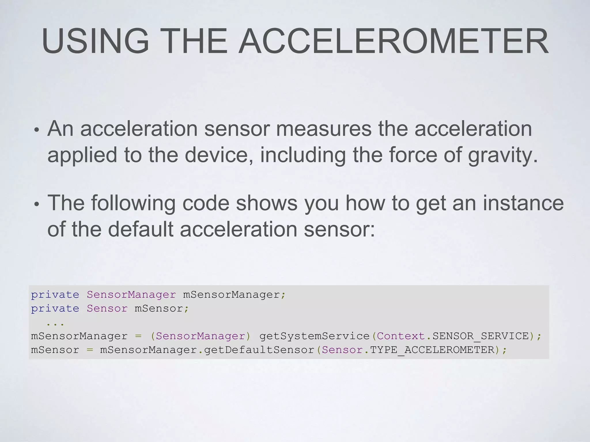 USING THE ACCELEROMETER
• An acceleration sensor measures the acceleration
applied to the device, including the force of gravity.
• The following code shows you how to get an instance
of the default acceleration sensor:
private SensorManager mSensorManager;
private Sensor mSensor;
...
mSensorManager = (SensorManager) getSystemService(Context.SENSOR_SERVICE);
mSensor = mSensorManager.getDefaultSensor(Sensor.TYPE_ACCELEROMETER);
 