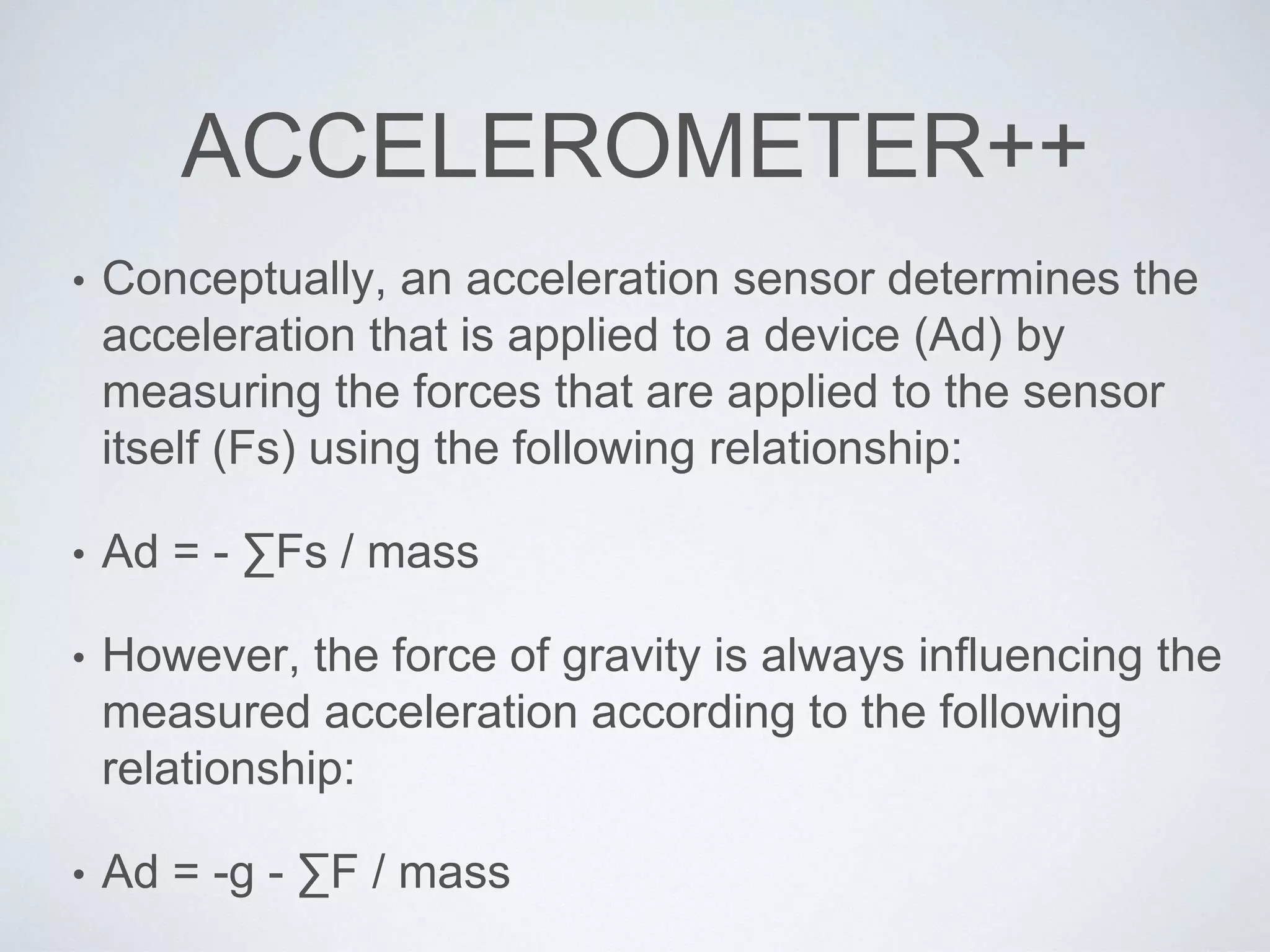 ACCELEROMETER++
• Conceptually, an acceleration sensor determines the
acceleration that is applied to a device (Ad) by
measuring the forces that are applied to the sensor
itself (Fs) using the following relationship:
• Ad = - ∑Fs / mass
• However, the force of gravity is always influencing the
measured acceleration according to the following
relationship:
• Ad = -g - ∑F / mass
 