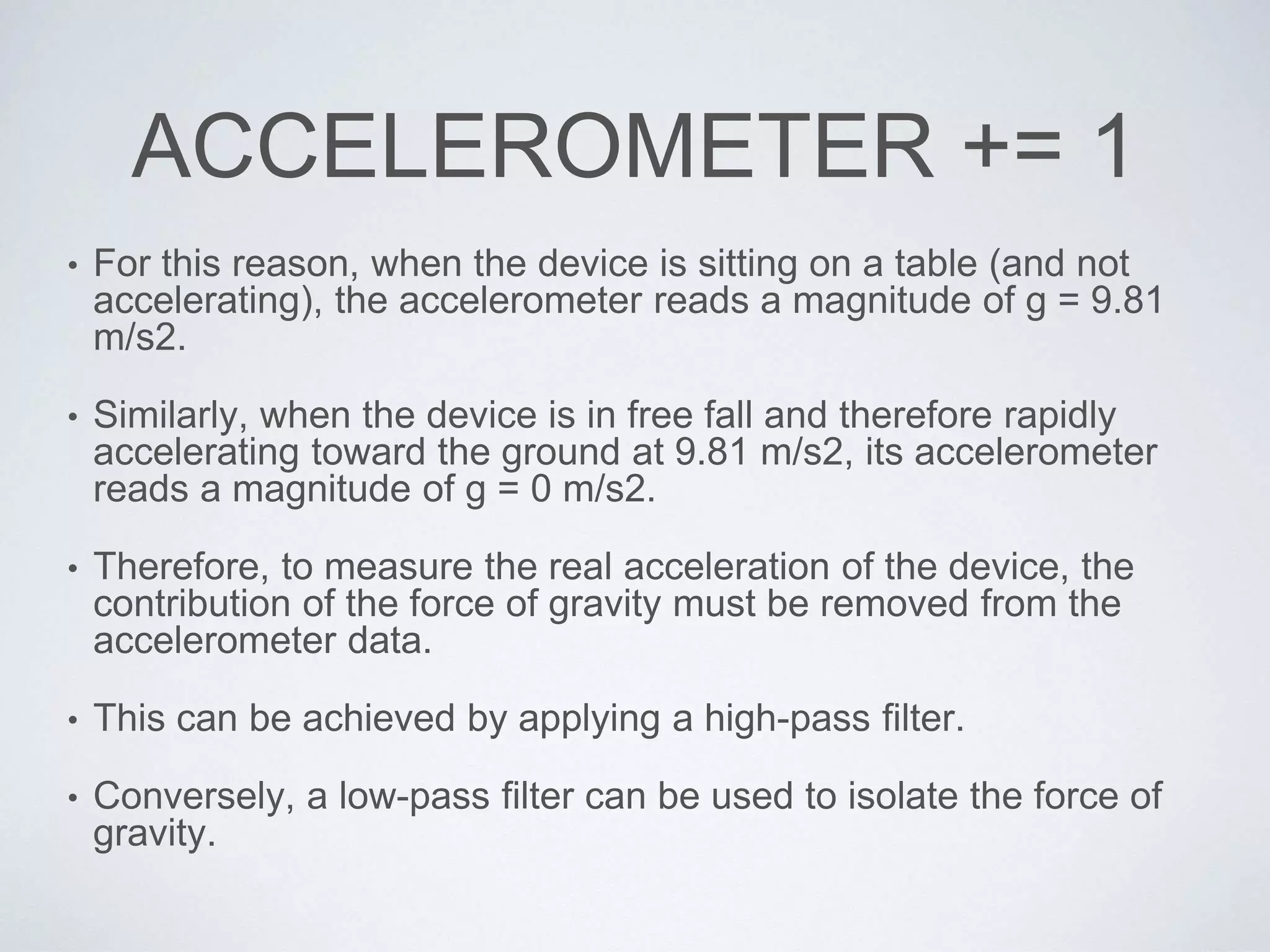 ACCELEROMETER += 1
• For this reason, when the device is sitting on a table (and not
accelerating), the accelerometer reads a magnitude of g = 9.81
m/s2.
• Similarly, when the device is in free fall and therefore rapidly
accelerating toward the ground at 9.81 m/s2, its accelerometer
reads a magnitude of g = 0 m/s2.
• Therefore, to measure the real acceleration of the device, the
contribution of the force of gravity must be removed from the
accelerometer data.
• This can be achieved by applying a high-pass filter.
• Conversely, a low-pass filter can be used to isolate the force of
gravity.
 