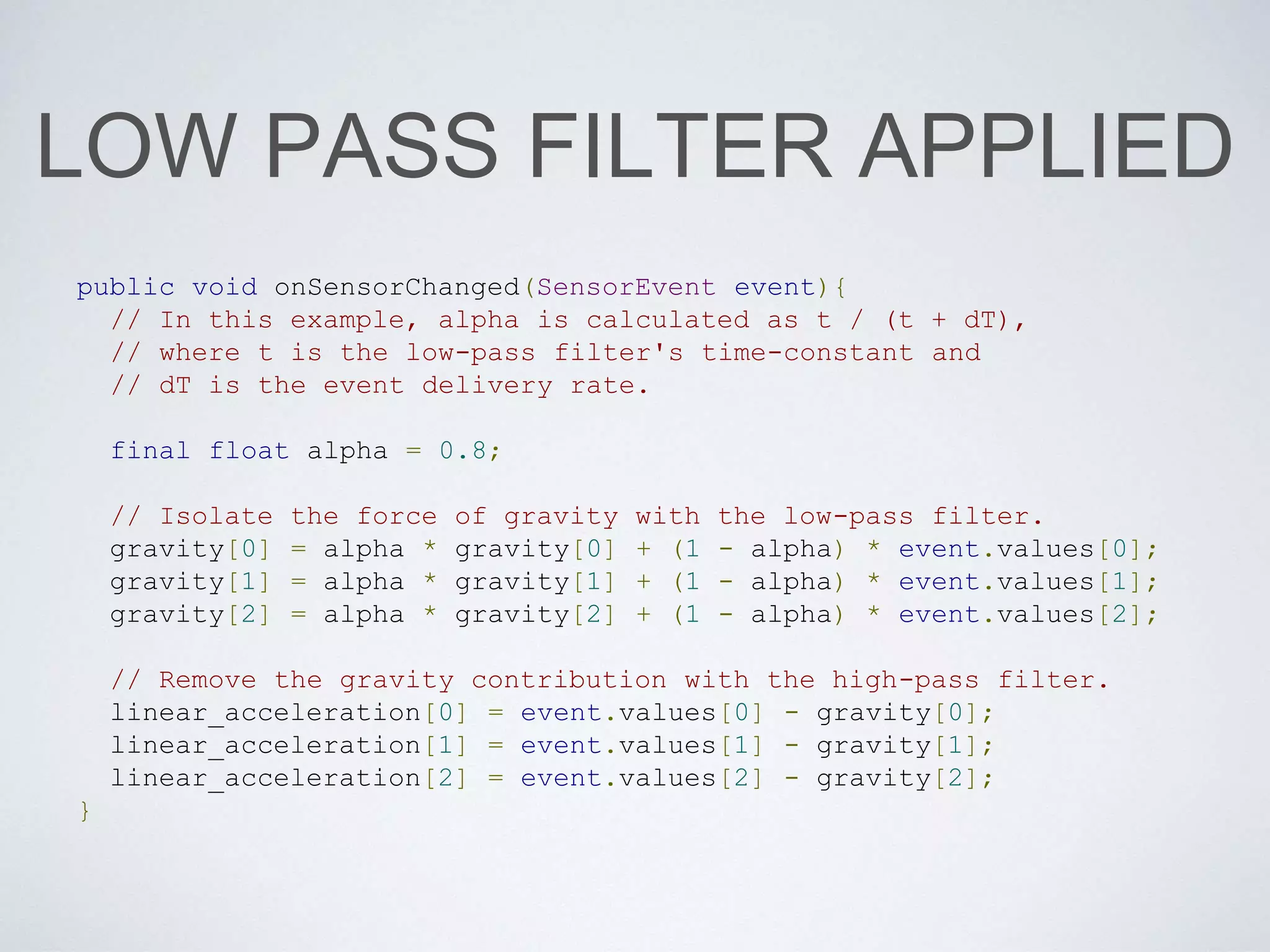 LOW PASS FILTER APPLIED
public void onSensorChanged(SensorEvent event){
// In this example, alpha is calculated as t / (t + dT),
// where t is the low-pass filter's time-constant and
// dT is the event delivery rate.
final float alpha = 0.8;
// Isolate the force of gravity with the low-pass filter.
gravity[0] = alpha * gravity[0] + (1 - alpha) * event.values[0];
gravity[1] = alpha * gravity[1] + (1 - alpha) * event.values[1];
gravity[2] = alpha * gravity[2] + (1 - alpha) * event.values[2];
// Remove the gravity contribution with the high-pass filter.
linear_acceleration[0] = event.values[0] - gravity[0];
linear_acceleration[1] = event.values[1] - gravity[1];
linear_acceleration[2] = event.values[2] - gravity[2];
}
 