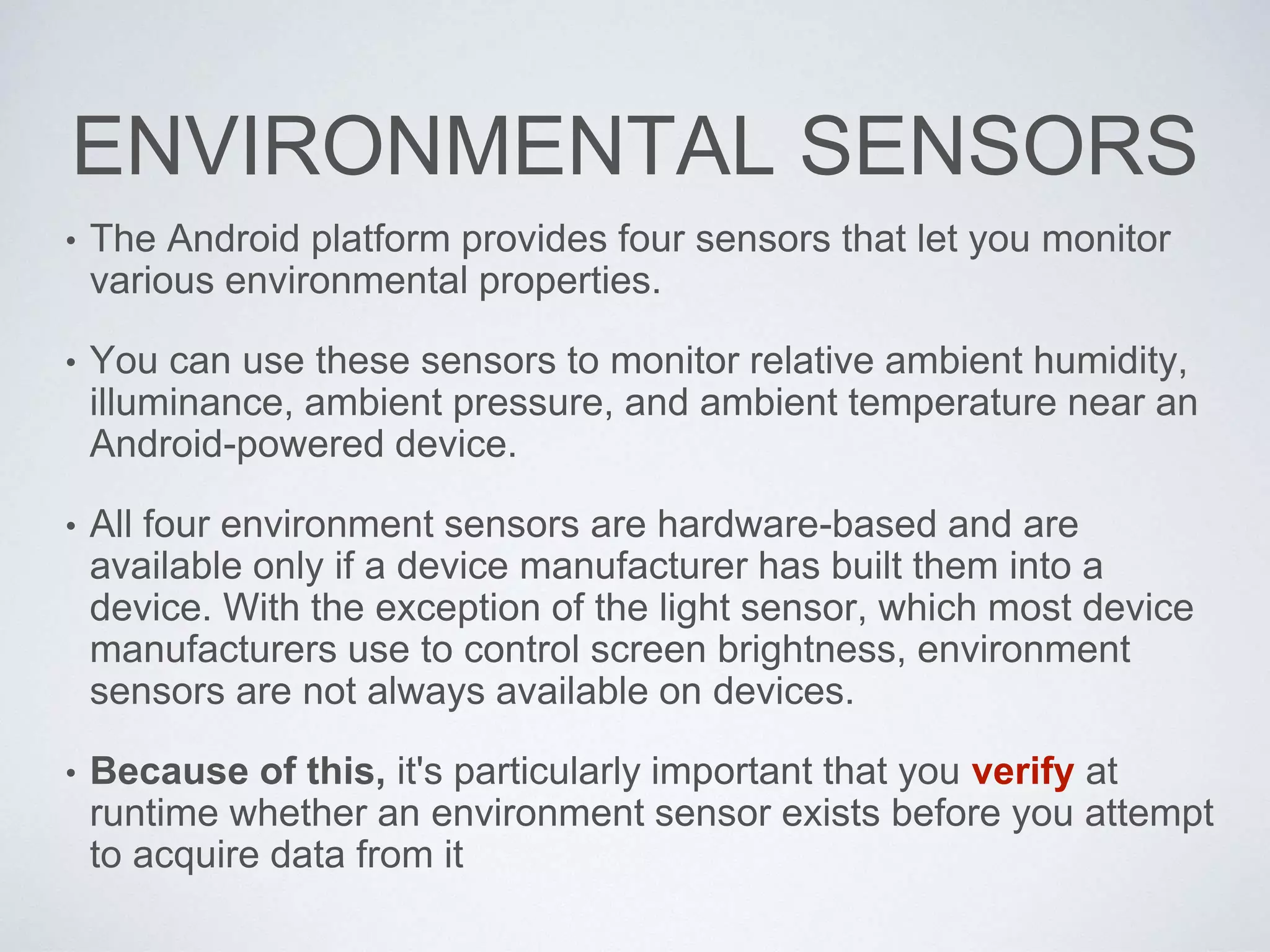 ENVIRONMENTAL SENSORS
• The Android platform provides four sensors that let you monitor
various environmental properties.
• You can use these sensors to monitor relative ambient humidity,
illuminance, ambient pressure, and ambient temperature near an
Android-powered device.
• All four environment sensors are hardware-based and are
available only if a device manufacturer has built them into a
device. With the exception of the light sensor, which most device
manufacturers use to control screen brightness, environment
sensors are not always available on devices.
• Because of this, it's particularly important that you verify at
runtime whether an environment sensor exists before you attempt
to acquire data from it
 