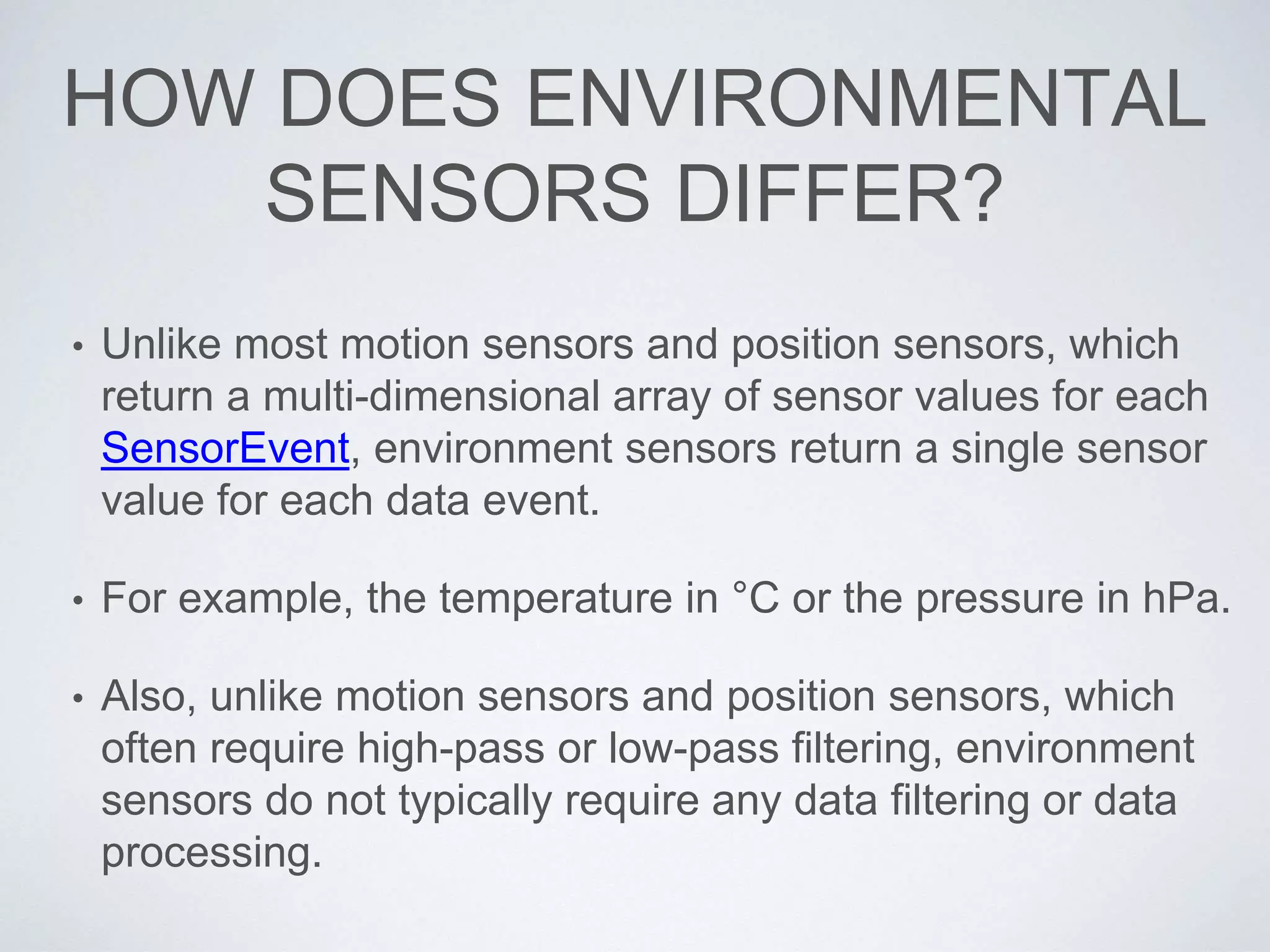 HOW DOES ENVIRONMENTAL
SENSORS DIFFER?
• Unlike most motion sensors and position sensors, which
return a multi-dimensional array of sensor values for each
SensorEvent, environment sensors return a single sensor
value for each data event.
• For example, the temperature in °C or the pressure in hPa.
• Also, unlike motion sensors and position sensors, which
often require high-pass or low-pass filtering, environment
sensors do not typically require any data filtering or data
processing.
 