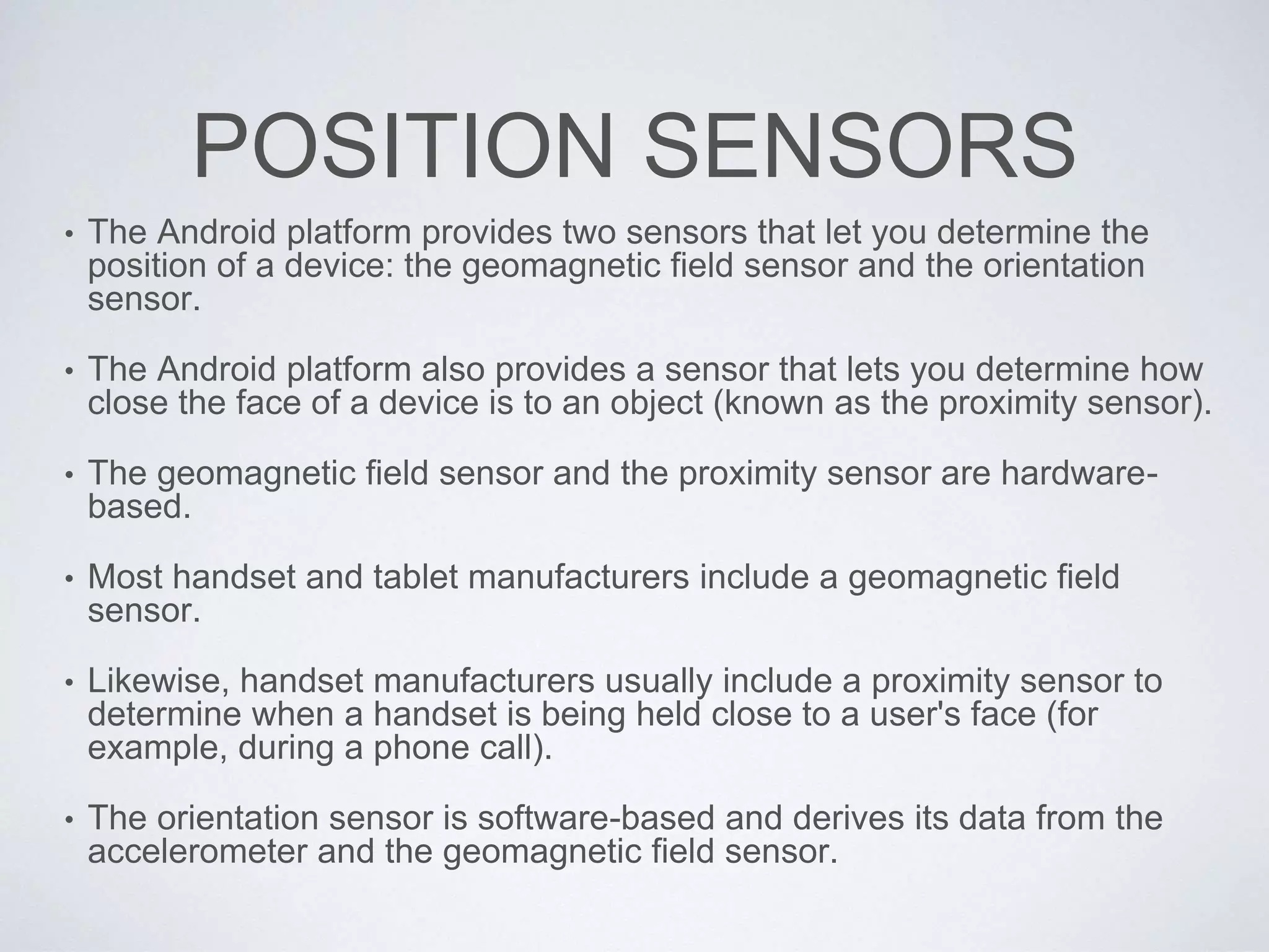 POSITION SENSORS
• The Android platform provides two sensors that let you determine the
position of a device: the geomagnetic field sensor and the orientation
sensor.
• The Android platform also provides a sensor that lets you determine how
close the face of a device is to an object (known as the proximity sensor).
• The geomagnetic field sensor and the proximity sensor are hardware-
based.
• Most handset and tablet manufacturers include a geomagnetic field
sensor.
• Likewise, handset manufacturers usually include a proximity sensor to
determine when a handset is being held close to a user's face (for
example, during a phone call).
• The orientation sensor is software-based and derives its data from the
accelerometer and the geomagnetic field sensor.
 