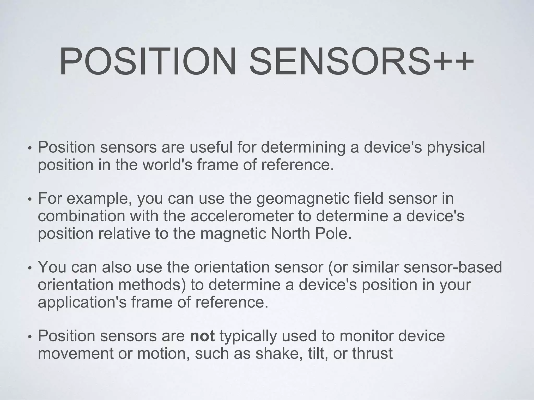 POSITION SENSORS++
• Position sensors are useful for determining a device's physical
position in the world's frame of reference.
• For example, you can use the geomagnetic field sensor in
combination with the accelerometer to determine a device's
position relative to the magnetic North Pole.
• You can also use the orientation sensor (or similar sensor-based
orientation methods) to determine a device's position in your
application's frame of reference.
• Position sensors are not typically used to monitor device
movement or motion, such as shake, tilt, or thrust
 