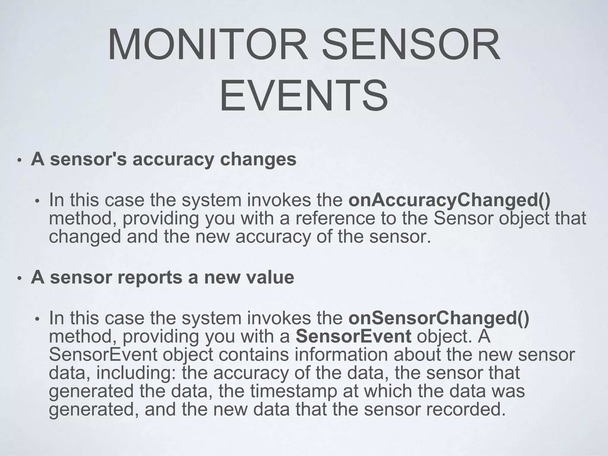 MONITOR SENSOR
EVENTS
• A sensor's accuracy changes
• In this case the system invokes the onAccuracyChanged()
method, providing you with a reference to the Sensor object that
changed and the new accuracy of the sensor.
• A sensor reports a new value
• In this case the system invokes the onSensorChanged()
method, providing you with a SensorEvent object. A
SensorEvent object contains information about the new sensor
data, including: the accuracy of the data, the sensor that
generated the data, the timestamp at which the data was
generated, and the new data that the sensor recorded.
 