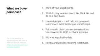 What are buyer
personas?
1. Think of your 5 best clients.
2. What do they look like, sound like, think like and
do on a daily basis.
3. Use real people – it will help you relate and
foster much more meaningful relationships.
4. Pull threads. Listen to sales conversations.
Interview clients. Hold feedback sessions.
5. Work with qualitative data.
6. Review analytics (site search). Heat maps.
For those wanting to
explore further we have a
free tool on our website
https://youandco.com.au/
persona-builder/
 