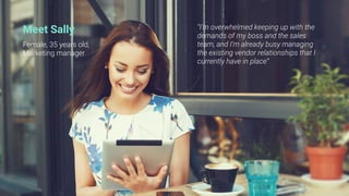 Meet Sally
Female, 35 years old,
Marketing manager
“I’m overwhelmed keeping up with the
demands of my boss and the sales
team, and I’m already busy managing
the existing vendor relationships that I
currently have in place”
 