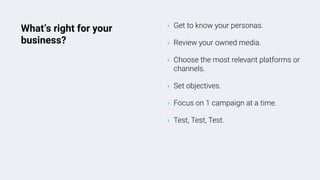 ‣ Get to know your personas.
‣ Review your owned media.
‣ Choose the most relevant platforms or
channels.
‣ Set objectives.
‣ Focus on 1 campaign at a time.
‣ Test, Test, Test.
What’s right for your
business?
 