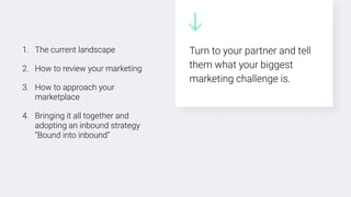 1. The current landscape
2. How to review your marketing
3. How to approach your
marketplace
4. Bringing it all together and
adopting an inbound strategy
“Bound into inbound”
Turn to your partner and tell
them what your biggest
marketing challenge is.
 