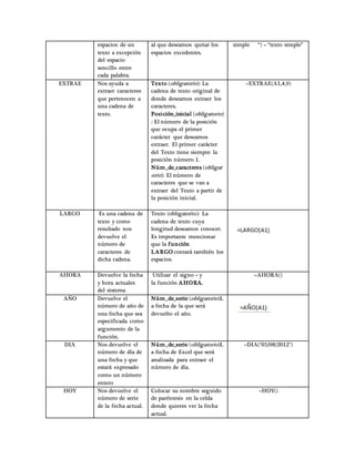 espacios de un
texto a excepción
del espacio
sencillo entre
cada palabra.
al que deseamos quitar los
espacios excedentes.
simple “) = “texto simple”
EXTRAE Nos ayuda a
extraer caracteres
que pertenecen a
una cadena de
texto.
Texto (obligatorio): La
cadena de texto original de
donde deseamos extraer los
caracteres.
Posición_inicial (obligatorio)
: El número de la posición
que ocupa el primer
carácter que deseamos
extraer. El primer carácter
del Texto tiene siempre la
posición número 1.
Núm_de_caracteres (obligat
orio): El número de
caracteres que se van a
extraer del Texto a partir de
la posición inicial.
=EXTRAE(A1,4,9)
LARGO Es una cadena de
texto y como
resultado nos
devuelve el
número de
caracteres de
dicha cadena.
Texto (obligatorio): La
cadena de texto cuya
longitud deseamos conocer.
Es importante mencionar
que la función
LARGO contará también los
espacios.
AHORA Devuelve la fecha
y hora actuales
del sistema
Utilizar el signo = y
la función AHORA.
=AHORA()
AÑO Devuelve el
número de año de
una fecha que sea
especificada como
argumento de la
función.
Núm_de_serie (obligatorio)L
a fecha de la que será
devuelto el año.
DIA Nos devuelve el
número de día de
una fecha y que
estará expresado
como un número
entero
Núm_de_serie (obligatorio)L
a fecha de Excel que será
analizada para extraer el
número de día.
=DIA("05/08/2012")
HOY Nos devuelve el
número de serie
de la fecha actual.
Colocar su nombre seguido
de paréntesis en la celda
donde quieres ver la fecha
actual.
=HOY()
 