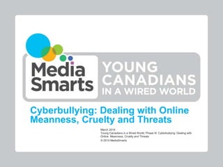 Cyberbullying: Dealing with Online
Meanness, Cruelty and Threats
March 2014
Young Canadians in a Wired World, Phase III: Cyberbullying: Dealing with
Online Meanness, Cruelty and Threats
© 2014 MediaSmarts
 