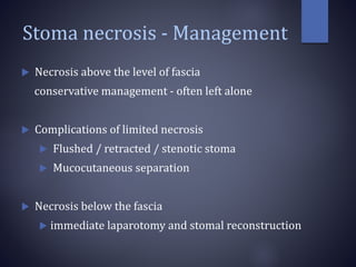 Stoma necrosis - Management
 Necrosis above the level of fascia
conservative management - often left alone
 Complications of limited necrosis
 Flushed / retracted / stenotic stoma
 Mucocutaneous separation
 Necrosis below the fascia
 immediate laparotomy and stomal reconstruction
 