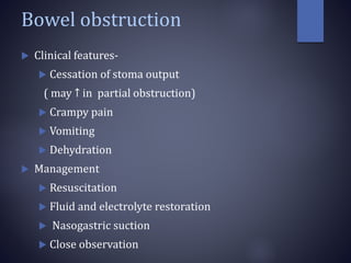 Bowel obstruction
 Clinical features-
 Cessation of stoma output
( may ↑ in partial obstruction)
 Crampy pain
 Vomiting
 Dehydration
 Management
 Resuscitation
 Fluid and electrolyte restoration
 Nasogastric suction
 Close observation
 