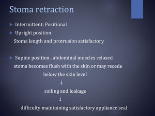 Stoma retraction
 Intermittent: Positional
 Upright position
Stoma length and protrusion satisfactory
 Supine position , abdominal muscles relaxed
stoma becomes flush with the skin or may recede
below the skin level
↓
soiling and leakage
↓
difficulty maintaining satisfactory appliance seal
 