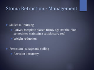 Stoma Retraction - Management
 Skilled ET nursing
 Convex faceplate placed firmly against the skin
sometimes maintain a satisfactory seal
 Weight reduction
 Persistent leakage and soiling
 Revision ileostomy
 
