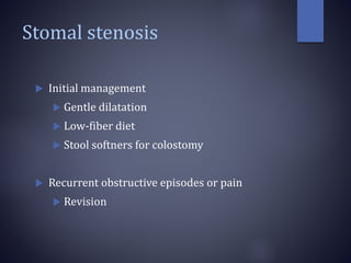 Stomal stenosis
 Initial management
 Gentle dilatation
 Low-fiber diet
 Stool softners for colostomy
 Recurrent obstructive episodes or pain
 Revision
 