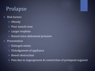 Prolapse
 Risk factors
 Obesity
 Poor muscle tone
 Larger trephine
 Raised intra-abdominal pressure
 Presentation
 Enlarged stoma
 Dislodgement of appliance
 Bowel obstruction
 Pain due to engorgement & constriction of prolapsed segment
 