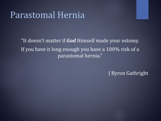 Parastomal Hernia
“It doesn’t matter if God Himself made your ostomy.
If you have it long enough you have a 100% risk of a
parastomal hernia.”
J Byron Gathright
 