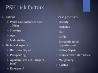 PSH risk factors
 Patient
 Waist circumference over
100cm
 Smoking
 Age
 Malnutrition
 Technical aspects
 Rectus/oblique?
 Preop Siting
 Aperture size > 2-3 fingers
(cm?)
 Emergent?
 Disease processes
 Obesity
 Diabetes
 IBD
 COPD
 Intraabdominal
hypertension
 Postop Sepsis
 Perioperative steroid use
 Malignancy
 Ascites
 
