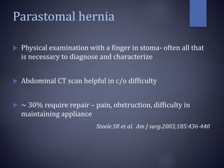 Parastomal hernia
 Physical examination with a finger in stoma- often all that
is necessary to diagnose and characterize
 Abdominal CT scan helpful in c/o difficulty
 ~ 30% require repair – pain, obstruction, difficulty in
maintaining appliance
Steele SR et al. Am J surg.2003;185:436-440
 