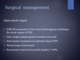 Surgical management
Open mesh repair
 SUBLAY proposed as the most advantageous technique
for mesh repair of PSH
 Low weight polypropelene meshes are used
 Have better resistance to infection than PTFE
 Placed away from bowel
 Recurrence rates from pooled studies 7-40%
 