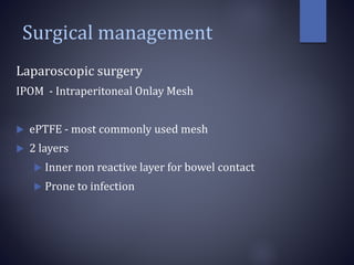 Surgical management
Laparoscopic surgery
IPOM - Intraperitoneal Onlay Mesh
 ePTFE - most commonly used mesh
 2 layers
 Inner non reactive layer for bowel contact
 Prone to infection
 