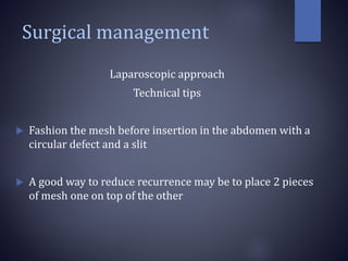 Surgical management
Laparoscopic approach
Technical tips
 Fashion the mesh before insertion in the abdomen with a
circular defect and a slit
 A good way to reduce recurrence may be to place 2 pieces
of mesh one on top of the other
 