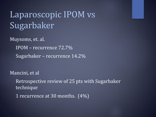 Laparoscopic IPOM vs
Sugarbaker
Muysoms, et. al.
IPOM – recurrence 72.7%
Sugarbaker – recurrence 14.2%
Mancini, et al
Retrospective review of 25 pts with Sugarbaker
technique
1 recurrence at 30 months. (4%)
 