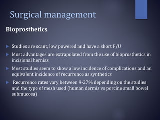 Surgical management
Bioprosthetics
 Studies are scant, low powered and have a short F/U
 Most advantages are extrapolated from the use of bioprosthetics in
incisional hernias
 Most studies seem to show a low incidence of complications and an
equivalent incidence of recurrence as synthetics
 Recurrence rates vary between 9-27% depending on the studies
and the type of mesh used (human dermis vs porcine small bowel
submucosa)
 