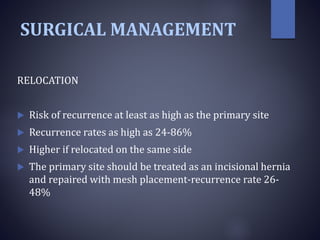 SURGICAL MANAGEMENT
RELOCATION
 Risk of recurrence at least as high as the primary site
 Recurrence rates as high as 24-86%
 Higher if relocated on the same side
 The primary site should be treated as an incisional hernia
and repaired with mesh placement-recurrence rate 26-
48%
 