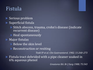 Fistula
 Serious problem
 Superficial fistula
 Stitch abscess, trauma, crohn’s disease (indicate
recurrent disease)
 Heal spontaneously
 Major fistulas
 Below the skin level
 Reconstruction or resiting
Todd IP et al. Clin Gastroenterol. 1982; 11:268–273
 Fistula tract debrided with a pipe cleaner soaked in
6% aqueous phenol
Greatorex RA. Br J Surg 1988; 75:543
 