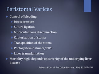 Peristomal Varices
 Control of bleeding
 Direct pressure
 Suture ligation
 Mucocutaneous disconnection
 Cauterization of stoma
 Transposition of the stoma
 Portosystemic shunts/TIPS
 Liver transplantation
 Mortality high; depends on severity of the underlying liver
disease
Roberts PL et al. Dis Colon Rectum 1990; 33:547–549
 